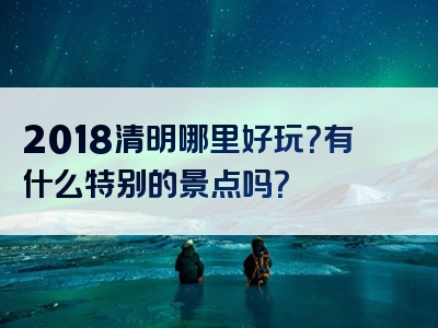 2018清明哪里好玩？有什么特别的景点吗？