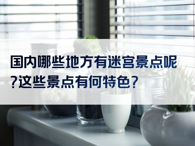 国内哪些地方有迷宫景点呢？这些景点有何特色？