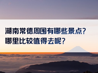湖南常德周围有哪些景点？哪里比较值得去呢？