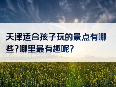 天津适合孩子玩的景点有哪些？哪里最有趣呢？