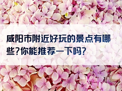 咸阳市附近好玩的景点有哪些？你能推荐一下吗？