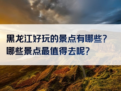 黑龙江好玩的景点有哪些？哪些景点最值得去呢？