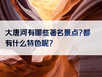 大唐河有哪些著名景点？都有什么特色呢？