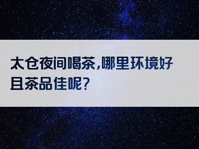 太仓夜间喝茶，哪里环境好且茶品佳呢？