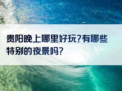 贵阳晚上哪里好玩？有哪些特别的夜景吗？