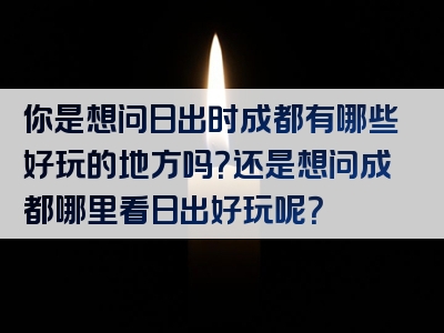 你是想问日出时成都有哪些好玩的地方吗？还是想问成都哪里看日出好玩呢？