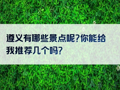 遵义有哪些景点呢？你能给我推荐几个吗？