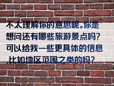 不太理解你的意思呢。你是想问还有哪些旅游景点吗？可以给我一些更具体的信息，比如地区范围之类的吗？