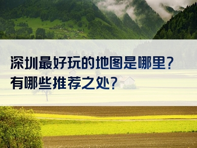 深圳最好玩的地图是哪里？有哪些推荐之处？
