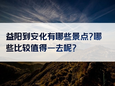 益阳到安化有哪些景点？哪些比较值得一去呢？