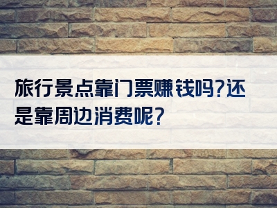旅行景点靠门票赚钱吗？还是靠周边消费呢？