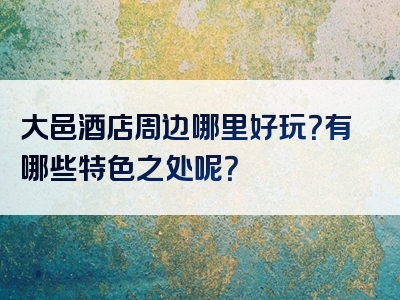大邑酒店周边哪里好玩？有哪些特色之处呢？