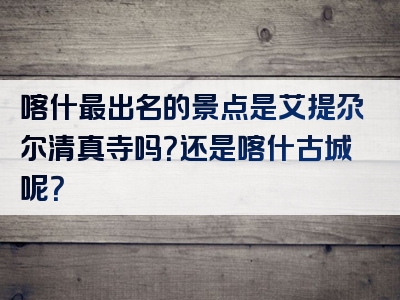 喀什最出名的景点是艾提尕尔清真寺吗？还是喀什古城呢？