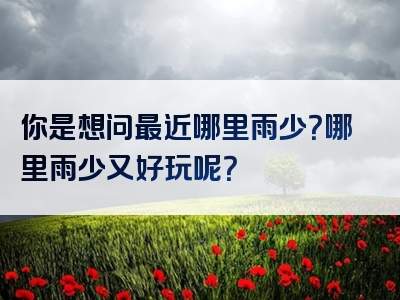 你是想问最近哪里雨少？哪里雨少又好玩呢？