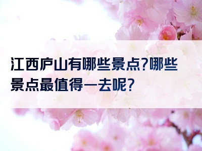 江西庐山有哪些景点？哪些景点最值得一去呢？
