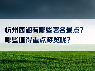 杭州西湖有哪些著名景点？哪些值得重点游览呢？