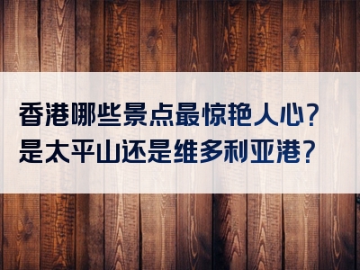 香港哪些景点最惊艳人心？是太平山还是维多利亚港？