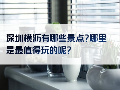 深圳横沥有哪些景点？哪里是最值得玩的呢？
