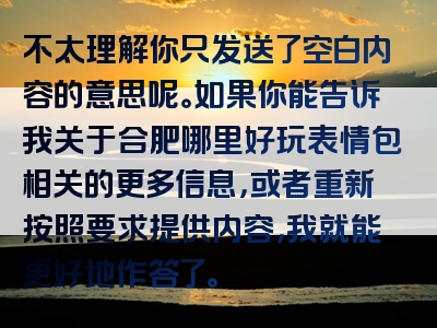 不太理解你只发送了空白内容的意思呢。如果你能告诉我关于合肥哪里好玩表情包相关的更多信息，或者重新按照要求提供内容，我就能更好地作答了。