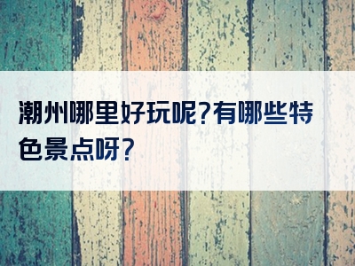 潮州哪里好玩呢？有哪些特色景点呀？