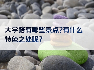 大学路有哪些景点？有什么特色之处呢？