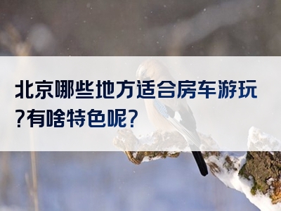 北京哪些地方适合房车游玩？有啥特色呢？
