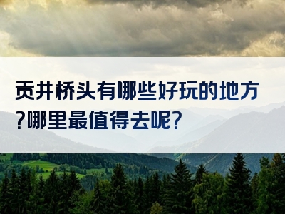 贡井桥头有哪些好玩的地方？哪里最值得去呢？