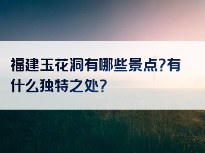 福建玉花洞有哪些景点？有什么独特之处？