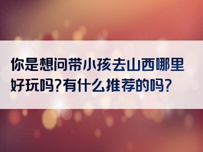 你是想问带小孩去山西哪里好玩吗？有什么推荐的吗？