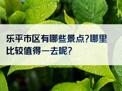 乐平市区有哪些景点？哪里比较值得一去呢？