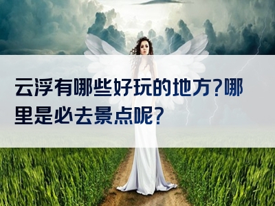 云浮有哪些好玩的地方？哪里是必去景点呢？