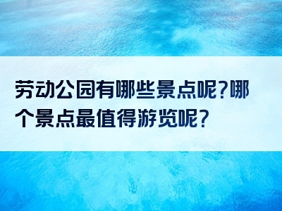劳动公园有哪些景点呢？哪个景点最值得游览呢？