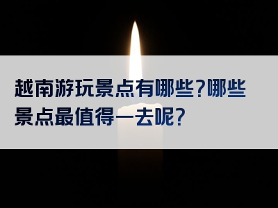 越南游玩景点有哪些？哪些景点最值得一去呢？