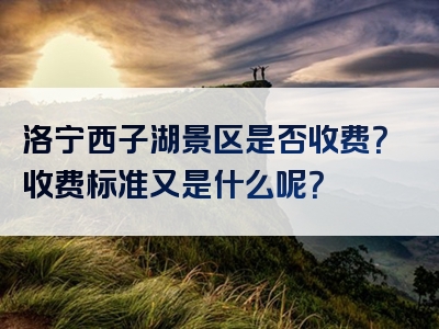 洛宁西子湖景区是否收费？收费标准又是什么呢？