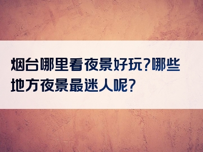 烟台哪里看夜景好玩？哪些地方夜景最迷人呢？