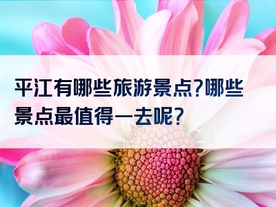 平江有哪些旅游景点？哪些景点最值得一去呢？