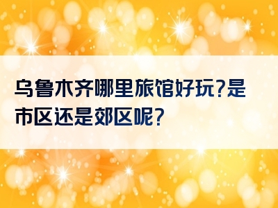 乌鲁木齐哪里旅馆好玩？是市区还是郊区呢？