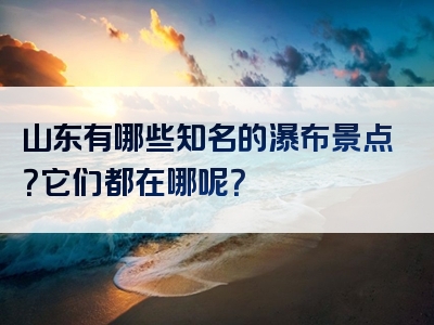 山东有哪些知名的瀑布景点？它们都在哪呢？
