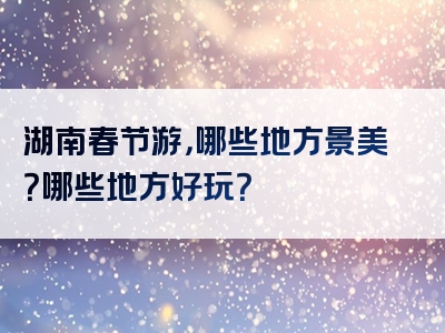 湖南春节游，哪些地方景美？哪些地方好玩？