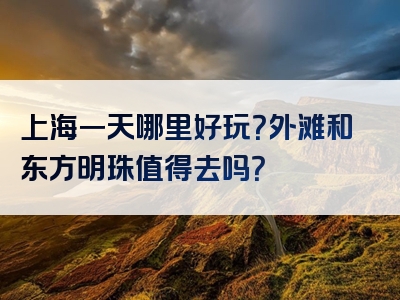 上海一天哪里好玩？外滩和东方明珠值得去吗？