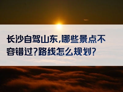 长沙自驾山东，哪些景点不容错过？路线怎么规划？