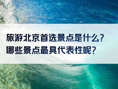 旅游北京首选景点是什么？哪些景点最具代表性呢？