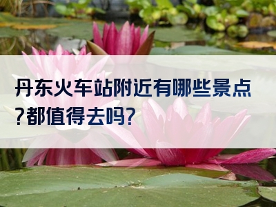 丹东火车站附近有哪些景点？都值得去吗？