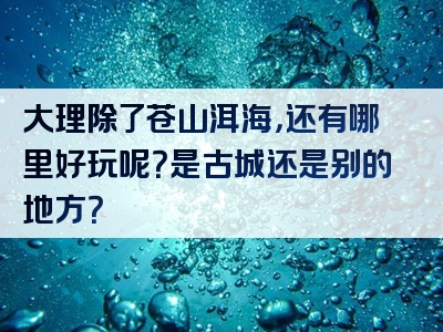 大理除了苍山洱海，还有哪里好玩呢？是古城还是别的地方？