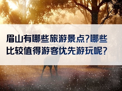眉山有哪些旅游景点？哪些比较值得游客优先游玩呢？