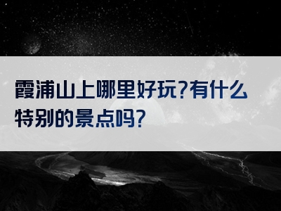 霞浦山上哪里好玩？有什么特别的景点吗？