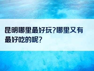 昆明哪里最好玩？哪里又有最好吃的呢？