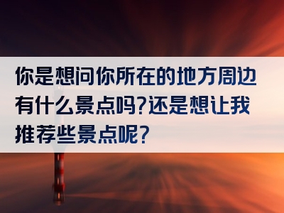你是想问你所在的地方周边有什么景点吗？还是想让我推荐些景点呢？