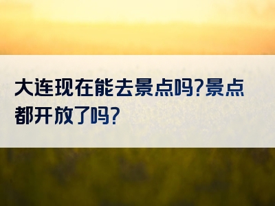 大连现在能去景点吗？景点都开放了吗？