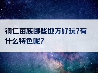 铜仁苗族哪些地方好玩？有什么特色呢？